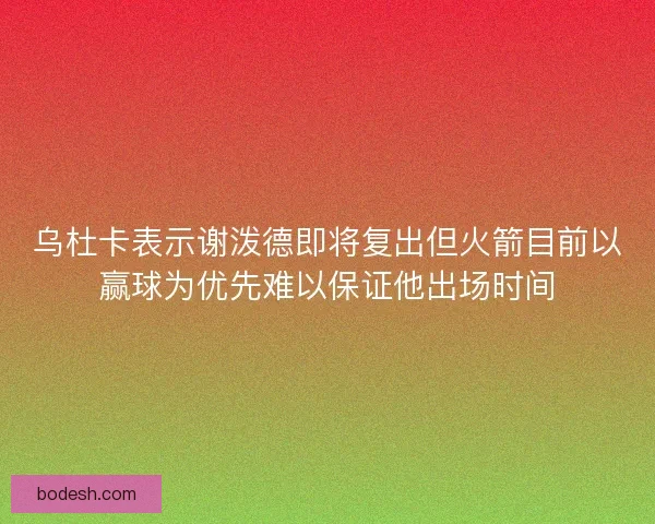 乌杜卡表示谢泼德即将复出但火箭目前以赢球为优先难以保证他出场时间
