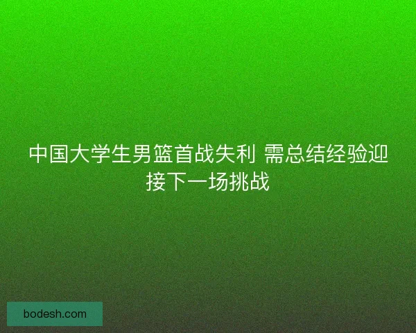 中国大学生男篮首战失利 需总结经验迎接下一场挑战
