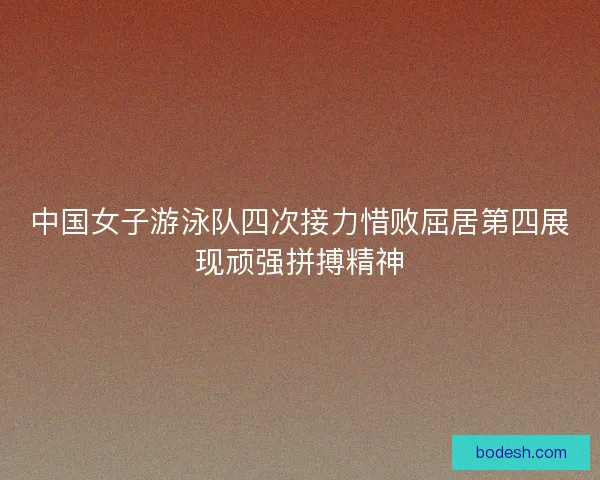 中国女子游泳队四次接力惜败屈居第四展现顽强拼搏精神