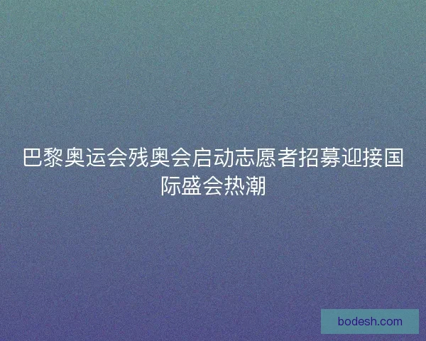 巴黎奥运会残奥会启动志愿者招募迎接国际盛会热潮