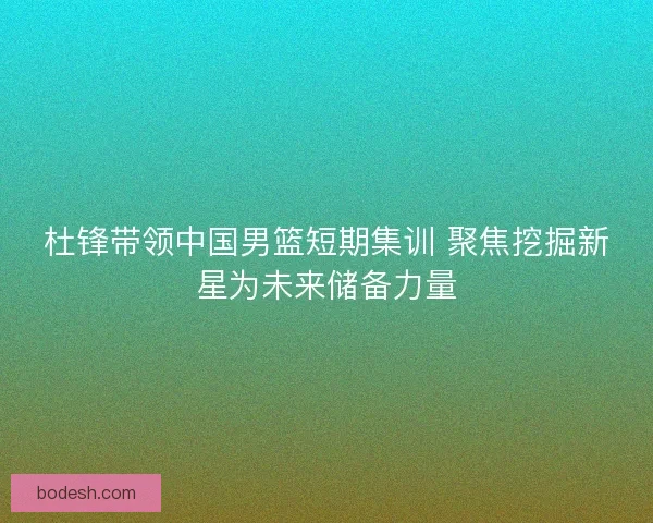 杜锋带领中国男篮短期集训 聚焦挖掘新星为未来储备力量