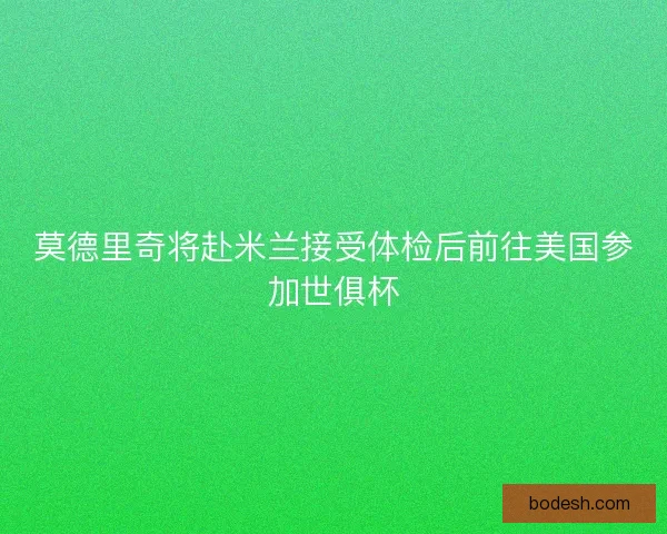 莫德里奇将赴米兰接受体检后前往美国参加世俱杯